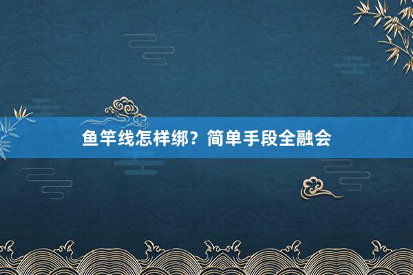 鱼竿线怎样绑？简单手段全融会