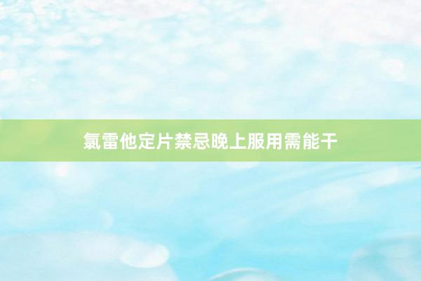 氯雷他定片禁忌晚上服用需能干